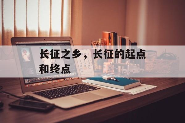 长征之乡，长征的起点和终点-第1张图片-
