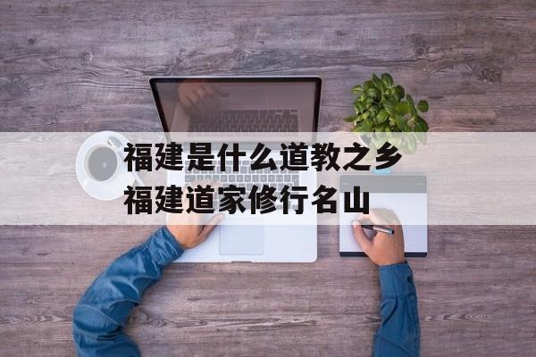 福建是什么道教之乡 福建道家修行名山-第1张图片-