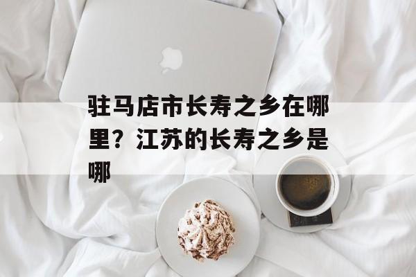 驻马店市长寿之乡在哪里？江苏的长寿之乡是哪-第1张图片-