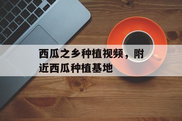 西瓜之乡种植视频，附近西瓜种植基地-第1张图片-