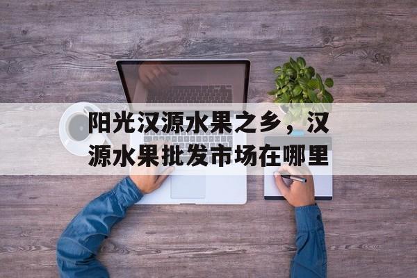 阳光汉源水果之乡，汉源水果批发市场在哪里-第1张图片-