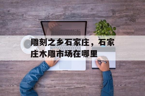 雕刻之乡石家庄，石家庄木雕市场在哪里-第1张图片-