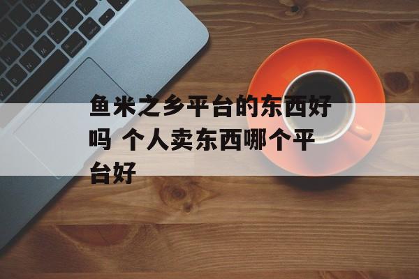 鱼米之乡平台的东西好吗 个人卖东西哪个平台好-第1张图片-