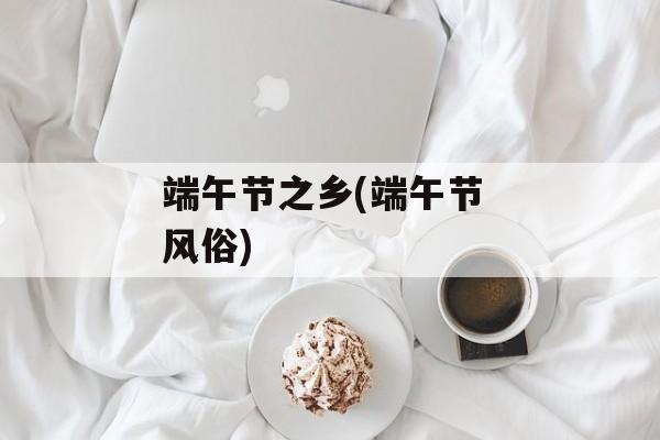 端午节之乡(端午节 风俗)-第1张图片-