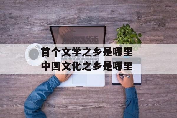 首个文学之乡是哪里 中国文化之乡是哪里-第1张图片-