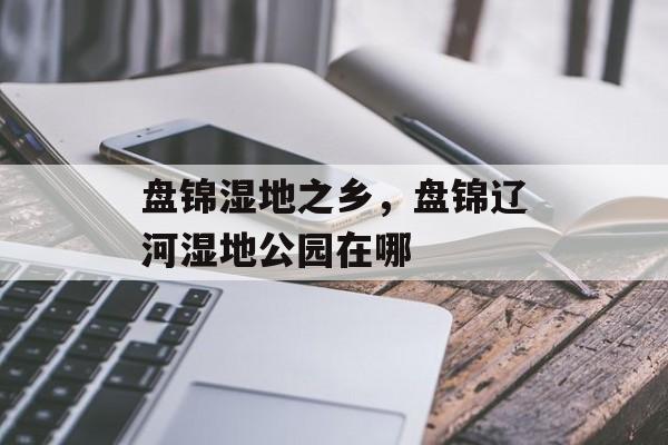 盘锦湿地之乡，盘锦辽河湿地公园在哪-第1张图片-