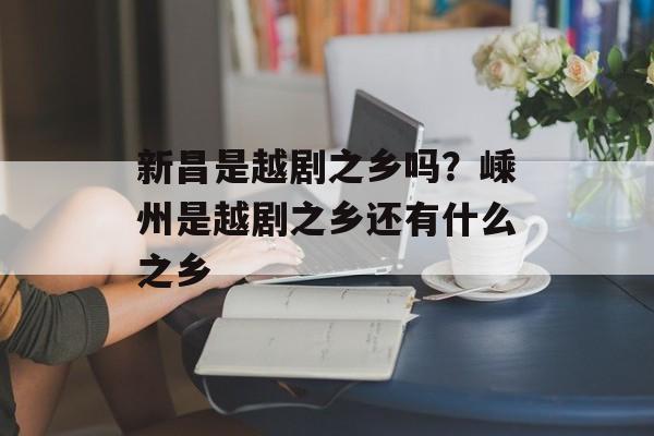 新昌是越剧之乡吗？嵊州是越剧之乡还有什么之乡-第1张图片-