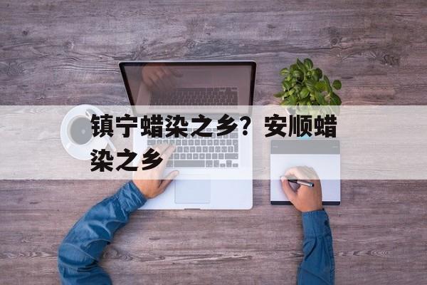 镇宁蜡染之乡？安顺蜡染之乡-第1张图片-