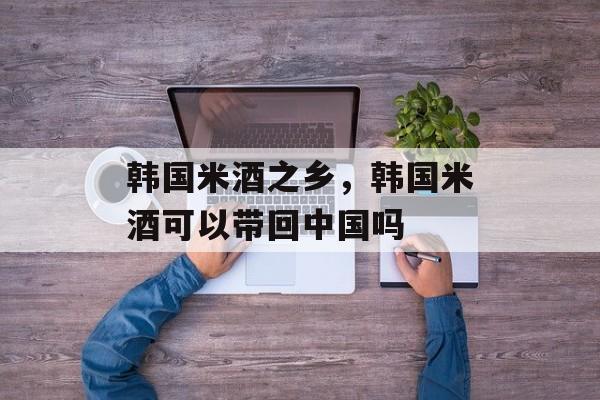 韩国米酒之乡，韩国米酒可以带回中国吗-第1张图片-