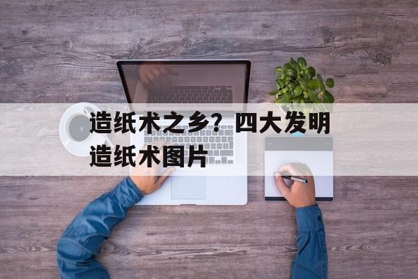 造纸术之乡？四大发明造纸术图片-第1张图片-