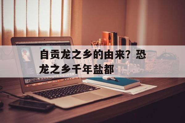 自贡龙之乡的由来？恐龙之乡千年盐都-第1张图片-
