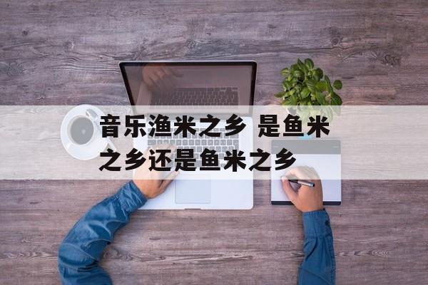 音乐渔米之乡 是鱼米之乡还是鱼米之乡-第1张图片-