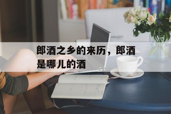 郎酒之乡的来历，郎酒是哪儿的酒-第1张图片-