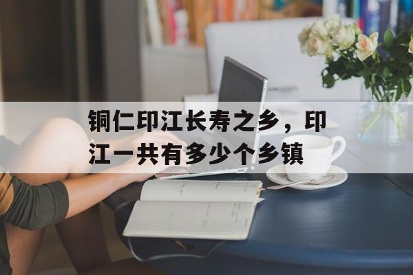 铜仁印江长寿之乡，印江一共有多少个乡镇-第1张图片-