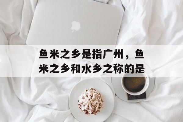 鱼米之乡是指广州，鱼米之乡和水乡之称的是-第1张图片-