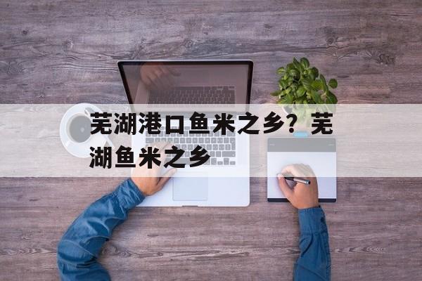 芜湖港口鱼米之乡？芜湖鱼米之乡-第1张图片-