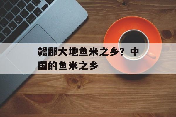赣鄱大地鱼米之乡？中国的鱼米之乡-第1张图片-