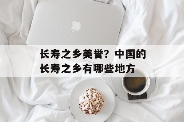 长寿之乡美誉？中国的长寿之乡有哪些地方-第1张图片-