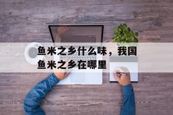 鱼米之乡什么味，我国鱼米之乡在哪里-第1张图片-