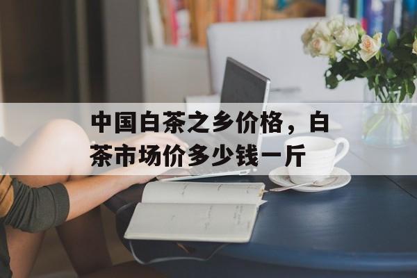 中国白茶之乡价格，白茶市场价多少钱一斤-第1张图片-