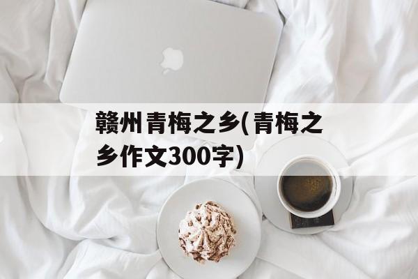 赣州青梅之乡(青梅之乡作文300字)-第1张图片-