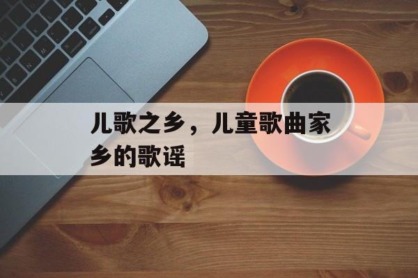 儿歌之乡，儿童歌曲家乡的歌谣-第1张图片-