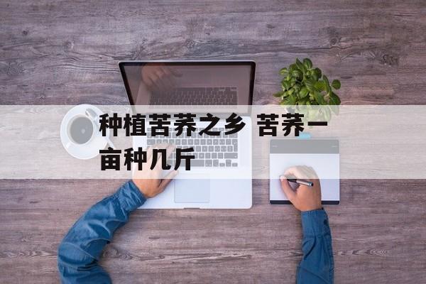 种植苦荞之乡 苦荞一亩种几斤-第1张图片-