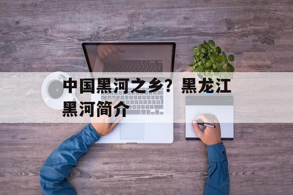 中国黑河之乡？黑龙江黑河简介-第1张图片-