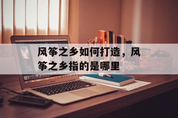 风筝之乡如何打造，风筝之乡指的是哪里-第1张图片-
