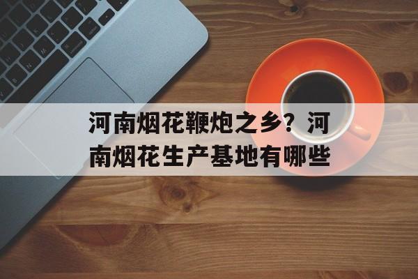 河南烟花鞭炮之乡？河南烟花生产基地有哪些-第1张图片-