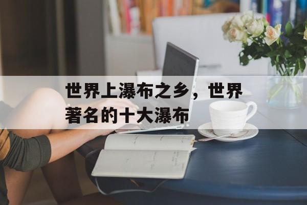 世界上瀑布之乡，世界著名的十大瀑布-第1张图片-