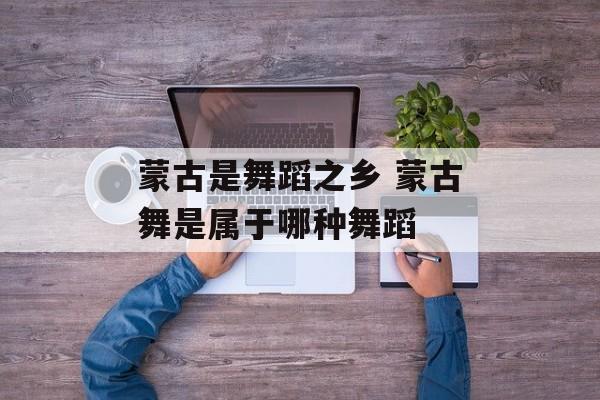 蒙古是舞蹈之乡 蒙古舞是属于哪种舞蹈-第1张图片-