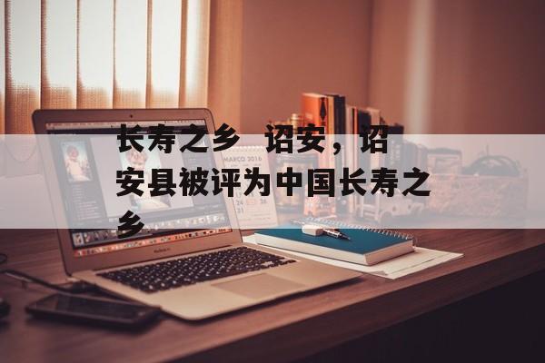 长寿之乡  诏安，诏安县被评为中国长寿之乡-第1张图片-