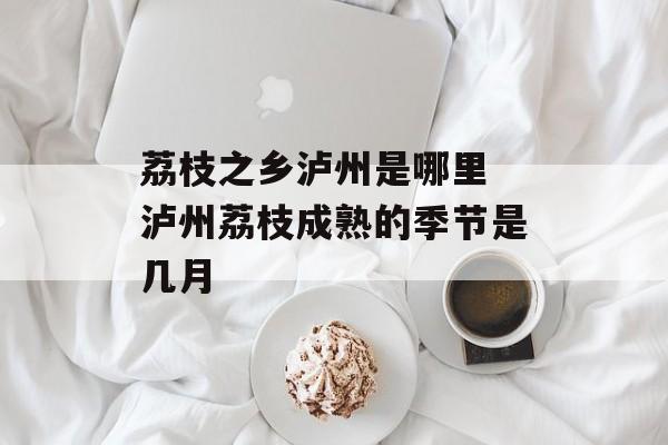 荔枝之乡泸州是哪里 泸州荔枝成熟的季节是几月-第1张图片-