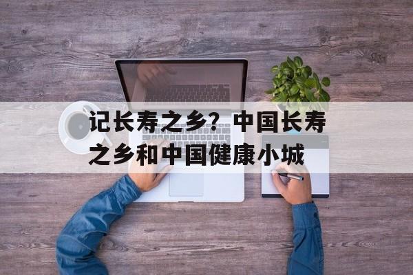 记长寿之乡？中国长寿之乡和中国健康小城-第1张图片-