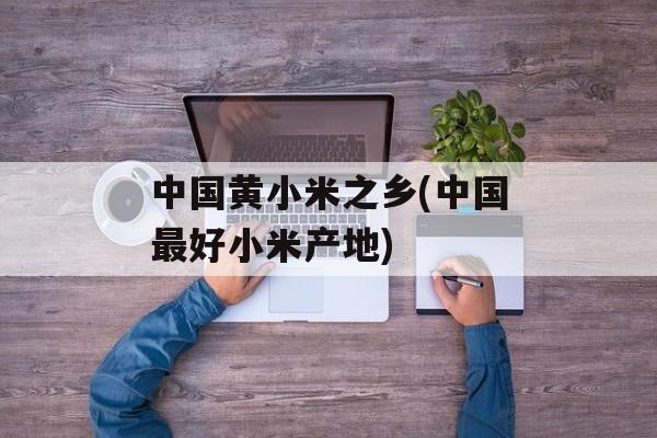 中国黄小米之乡(中国最好小米产地)-第1张图片-