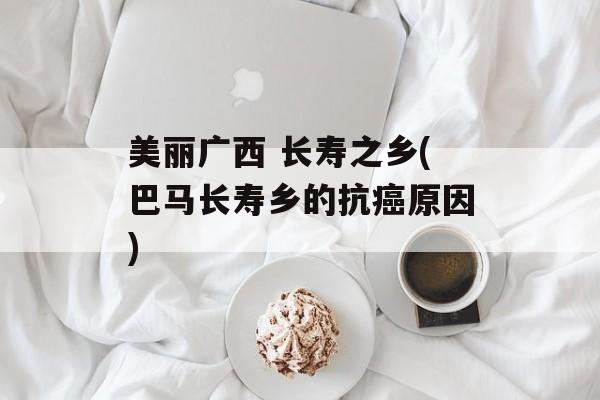 美丽广西 长寿之乡(巴马长寿乡的抗癌原因)-第1张图片-