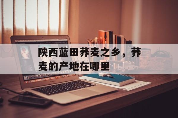 陕西蓝田荞麦之乡，荞麦的产地在哪里-第1张图片-