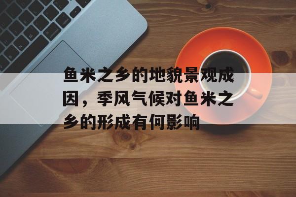 鱼米之乡的地貌景观成因，季风气候对鱼米之乡的形成有何影响-第1张图片-