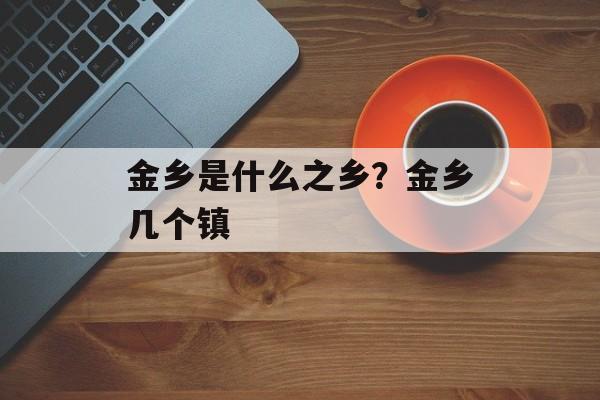 金乡是什么之乡？金乡几个镇-第1张图片-
