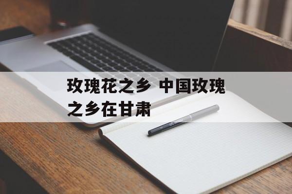 玫瑰花之乡 中国玫瑰之乡在甘肃-第1张图片-