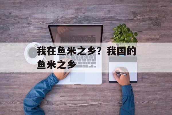 我在鱼米之乡？我国的鱼米之乡-第1张图片-