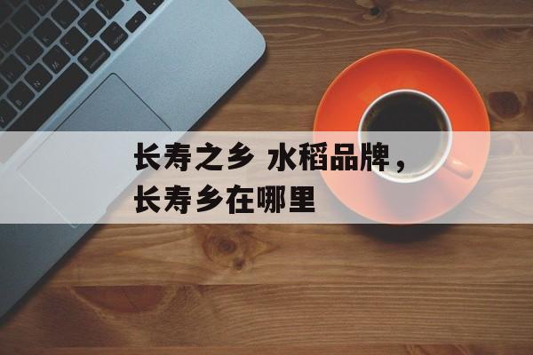 长寿之乡 水稻品牌，长寿乡在哪里-第1张图片-