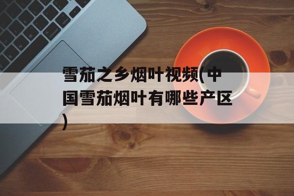 雪茄之乡烟叶视频(中国雪茄烟叶有哪些产区)-第1张图片-