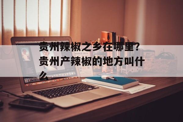 贵州辣椒之乡在哪里？贵州产辣椒的地方叫什么-第1张图片-