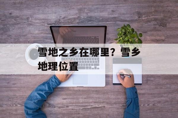 雪地之乡在哪里？雪乡地理位置-第1张图片-