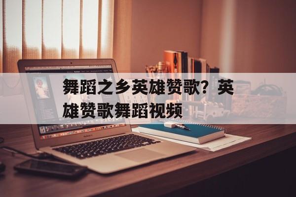 舞蹈之乡英雄赞歌？英雄赞歌舞蹈视频-第1张图片-