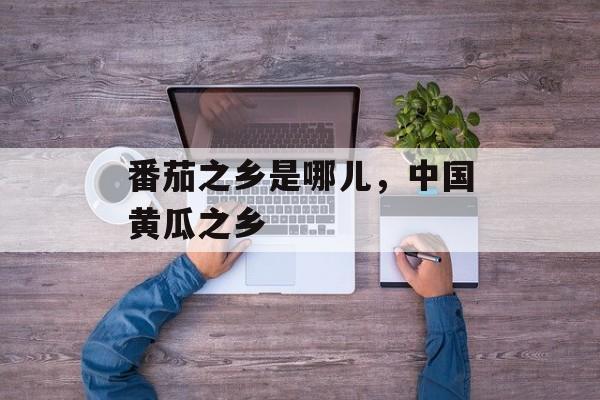番茄之乡是哪儿，中国黄瓜之乡-第1张图片-