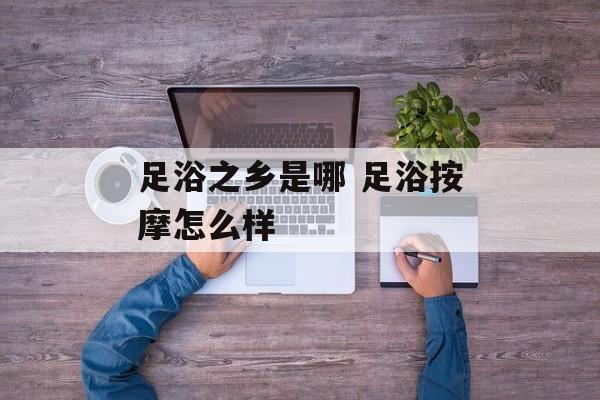 足浴之乡是哪 足浴按摩怎么样-第1张图片-