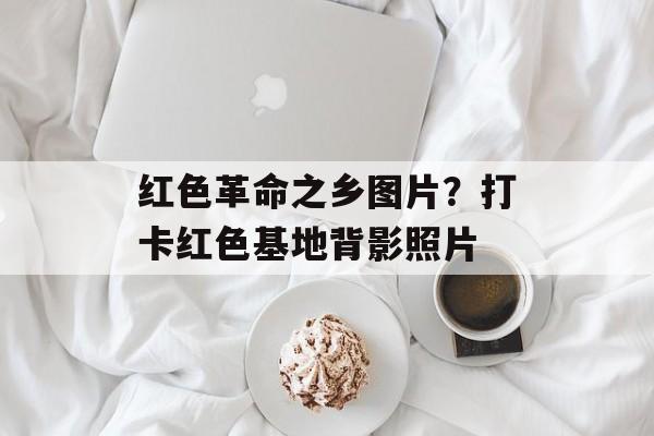 红色革命之乡图片？打卡红色基地背影照片-第1张图片-